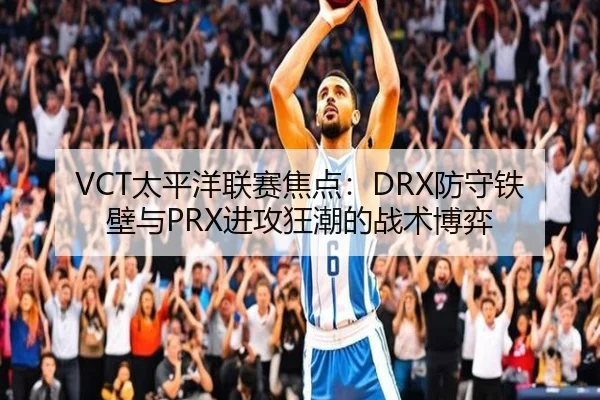 VCT太平洋联赛焦点：DRX防守铁壁与PRX进攻狂潮的战术博弈