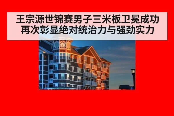 王宗源世锦赛男子三米板卫冕成功再次彰显绝对统治力与强劲实力