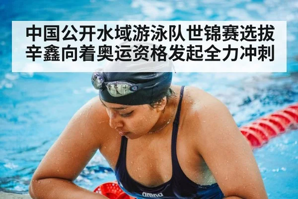中国公开水域游泳队世锦赛选拔辛鑫向着奥运资格发起全力冲刺